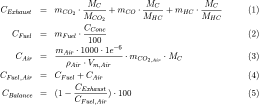 \begin{eqnarray}
C_{Exhaust} & = & m_{CO_2} \cdot \frac{M_{C}}{M_{CO_2}} +
m_{CO} \cdot \frac{M_{C}}{M_{HC}} +
m_{HC} \cdot \frac{M_{C}}{M_{HC}} \\
C_{Fuel} & = & m_{Fuel} \cdot \frac{C_{Conc}}{100} \\
C_{Air} & = & \frac{m_{Air} \cdot 1000 \cdot 1e^{-6}}{\rho_{Air} \cdot {V_{m, Air}}} \cdot m_{CO_{2, Air}} \cdot M_C \\
C_{Fuel, Air} & = & C_{Fuel} + C_{Air} \\
C_{Balance} & = & (1 - \frac{C_{Exhaust}}{C_{Fuel,Air}}) \cdot 100
\end{eqnarray}